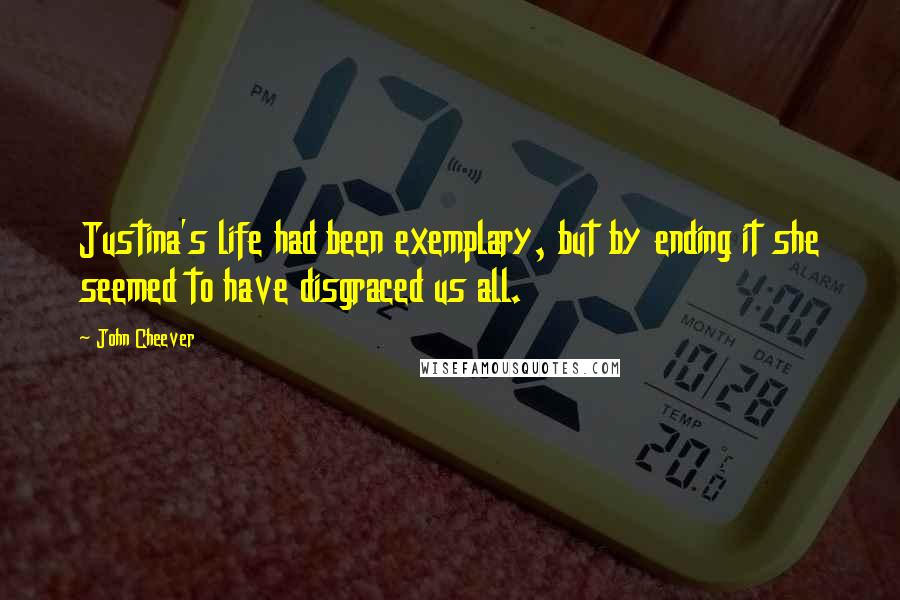 John Cheever Quotes: Justina's life had been exemplary, but by ending it she seemed to have disgraced us all.