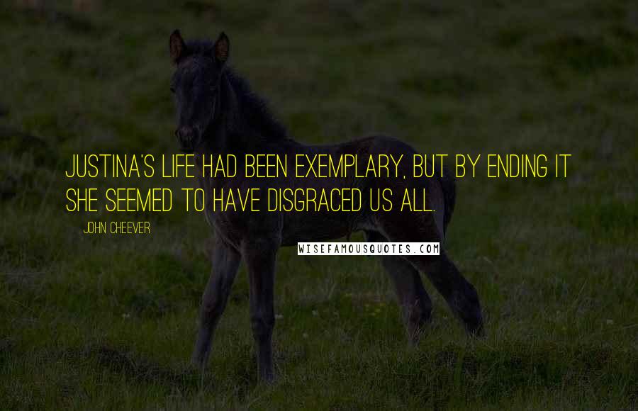 John Cheever Quotes: Justina's life had been exemplary, but by ending it she seemed to have disgraced us all.
