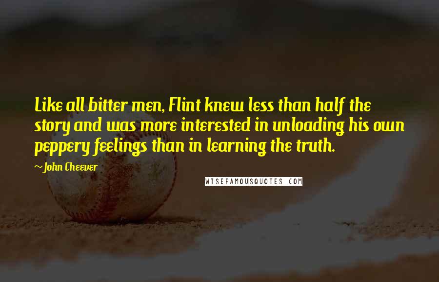 John Cheever Quotes: Like all bitter men, Flint knew less than half the story and was more interested in unloading his own peppery feelings than in learning the truth.