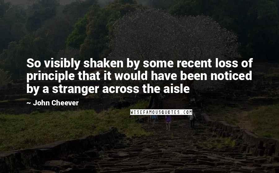 John Cheever Quotes: So visibly shaken by some recent loss of principle that it would have been noticed by a stranger across the aisle