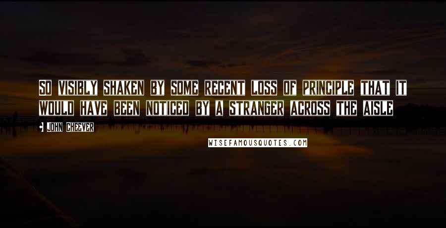 John Cheever Quotes: So visibly shaken by some recent loss of principle that it would have been noticed by a stranger across the aisle