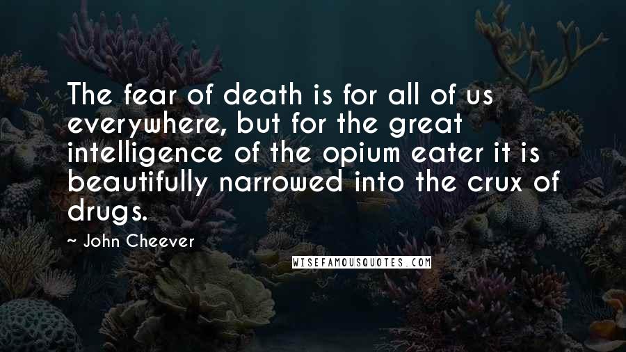 John Cheever Quotes: The fear of death is for all of us everywhere, but for the great intelligence of the opium eater it is beautifully narrowed into the crux of drugs.