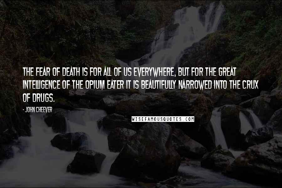 John Cheever Quotes: The fear of death is for all of us everywhere, but for the great intelligence of the opium eater it is beautifully narrowed into the crux of drugs.