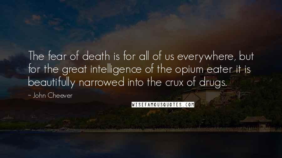 John Cheever Quotes: The fear of death is for all of us everywhere, but for the great intelligence of the opium eater it is beautifully narrowed into the crux of drugs.