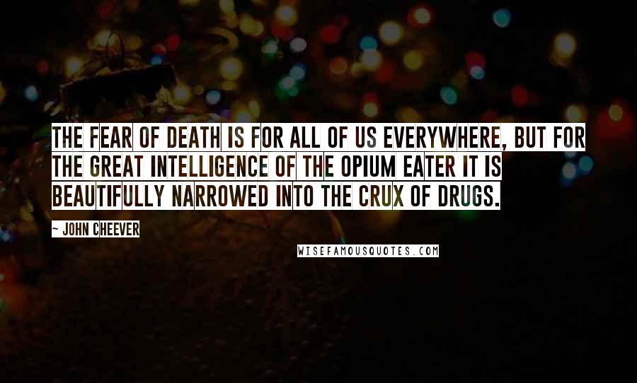 John Cheever Quotes: The fear of death is for all of us everywhere, but for the great intelligence of the opium eater it is beautifully narrowed into the crux of drugs.