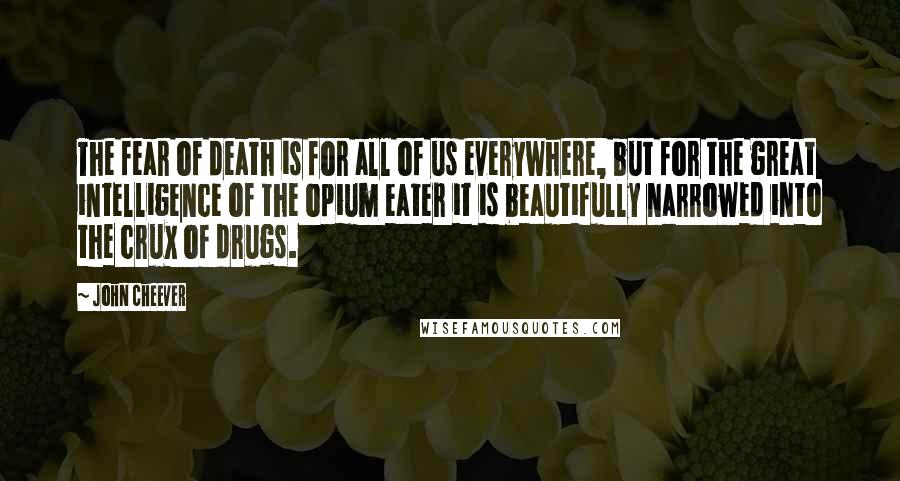 John Cheever Quotes: The fear of death is for all of us everywhere, but for the great intelligence of the opium eater it is beautifully narrowed into the crux of drugs.