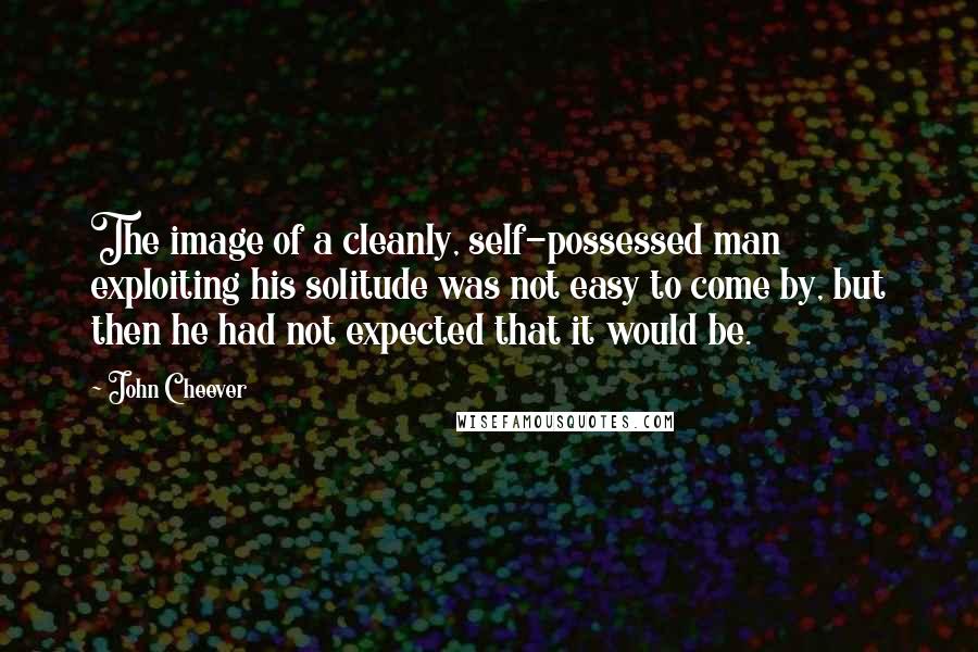 John Cheever Quotes: The image of a cleanly, self-possessed man exploiting his solitude was not easy to come by, but then he had not expected that it would be.