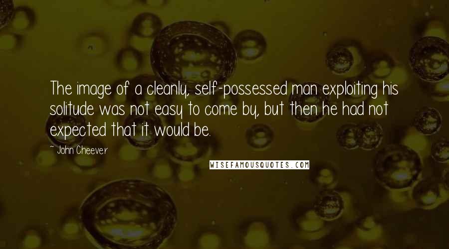 John Cheever Quotes: The image of a cleanly, self-possessed man exploiting his solitude was not easy to come by, but then he had not expected that it would be.