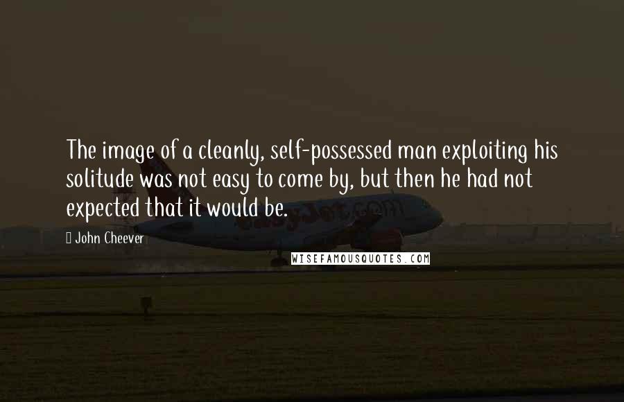 John Cheever Quotes: The image of a cleanly, self-possessed man exploiting his solitude was not easy to come by, but then he had not expected that it would be.