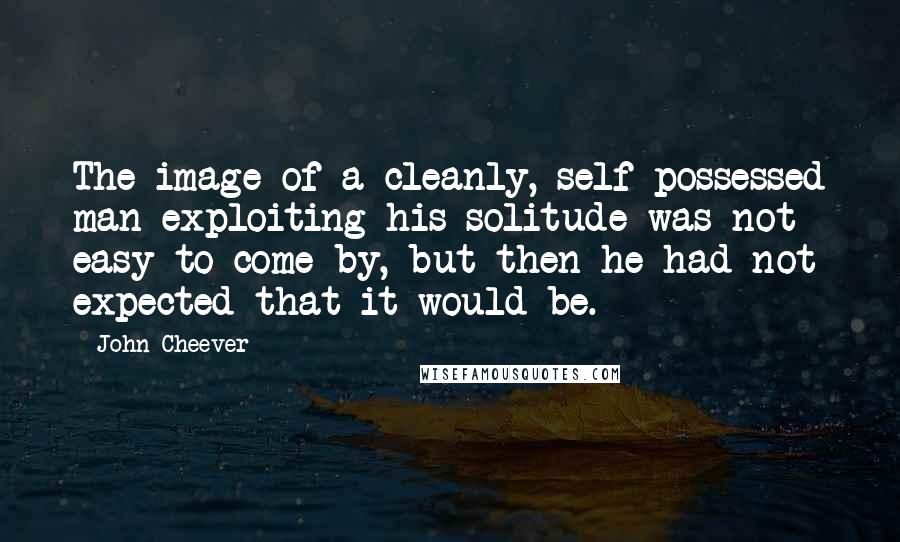 John Cheever Quotes: The image of a cleanly, self-possessed man exploiting his solitude was not easy to come by, but then he had not expected that it would be.