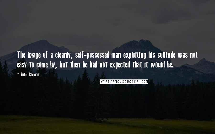 John Cheever Quotes: The image of a cleanly, self-possessed man exploiting his solitude was not easy to come by, but then he had not expected that it would be.