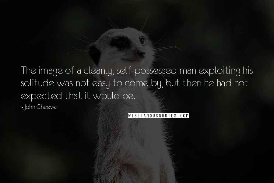 John Cheever Quotes: The image of a cleanly, self-possessed man exploiting his solitude was not easy to come by, but then he had not expected that it would be.