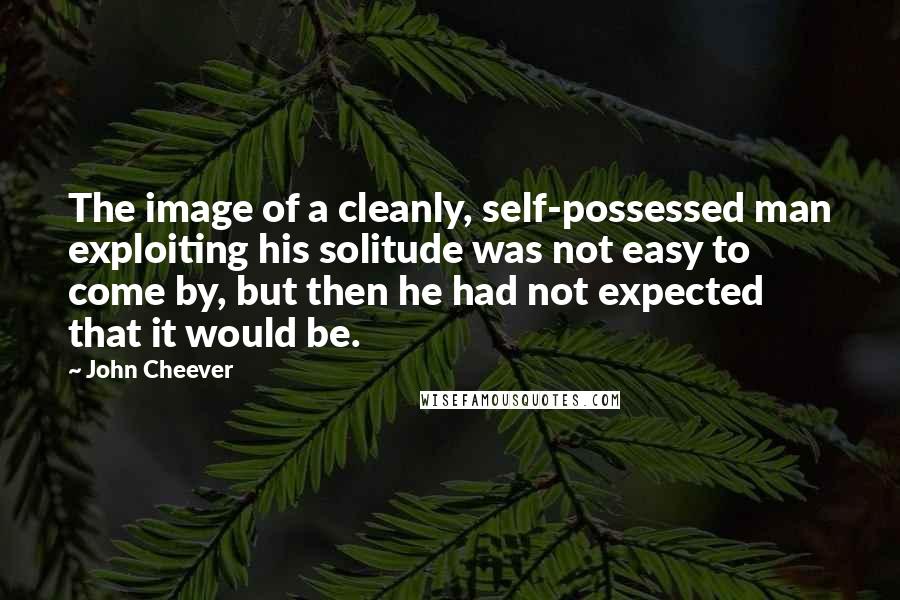 John Cheever Quotes: The image of a cleanly, self-possessed man exploiting his solitude was not easy to come by, but then he had not expected that it would be.