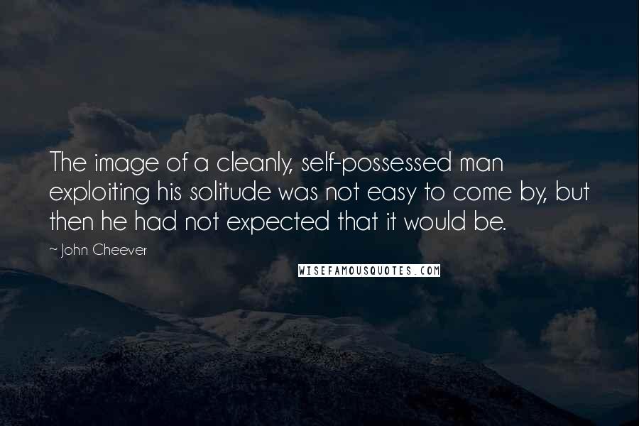 John Cheever Quotes: The image of a cleanly, self-possessed man exploiting his solitude was not easy to come by, but then he had not expected that it would be.