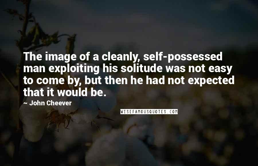 John Cheever Quotes: The image of a cleanly, self-possessed man exploiting his solitude was not easy to come by, but then he had not expected that it would be.