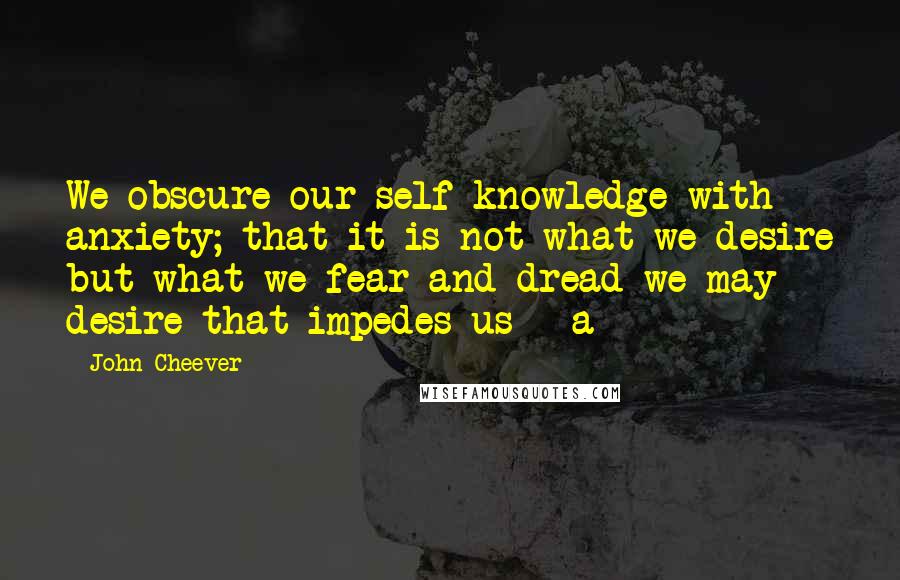 John Cheever Quotes: We obscure our self-knowledge with anxiety; that it is not what we desire but what we fear and dread we may desire that impedes us - a