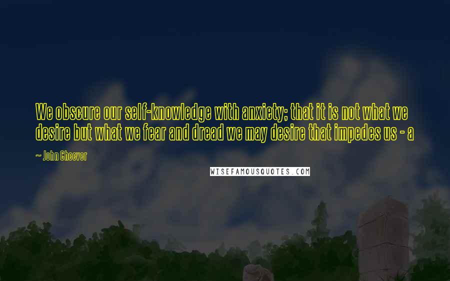 John Cheever Quotes: We obscure our self-knowledge with anxiety; that it is not what we desire but what we fear and dread we may desire that impedes us - a