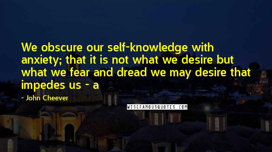 John Cheever Quotes: We obscure our self-knowledge with anxiety; that it is not what we desire but what we fear and dread we may desire that impedes us - a