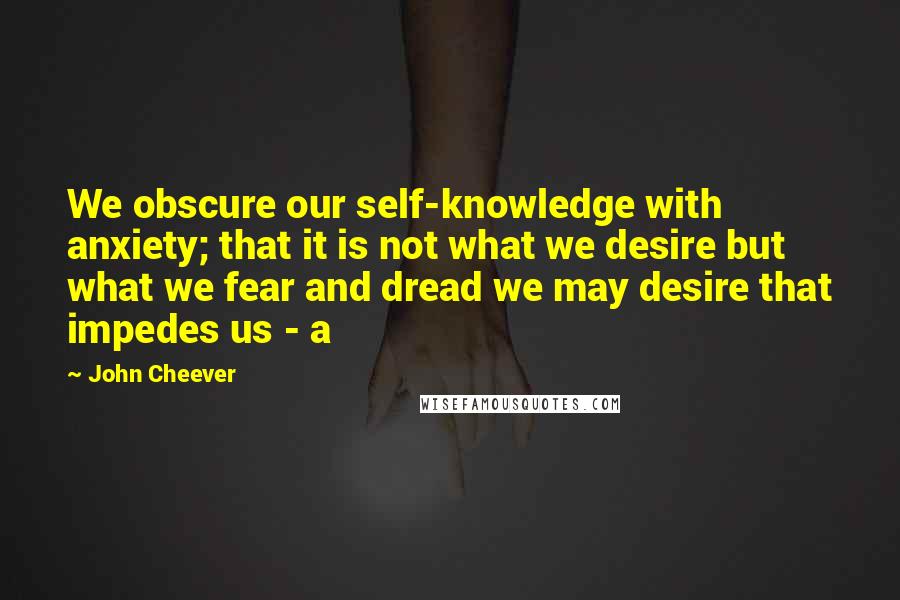 John Cheever Quotes: We obscure our self-knowledge with anxiety; that it is not what we desire but what we fear and dread we may desire that impedes us - a