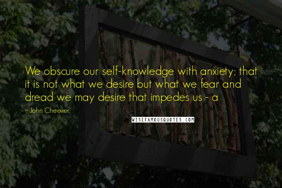 John Cheever Quotes: We obscure our self-knowledge with anxiety; that it is not what we desire but what we fear and dread we may desire that impedes us - a