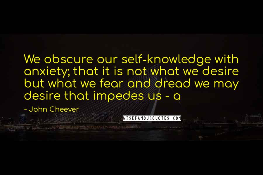 John Cheever Quotes: We obscure our self-knowledge with anxiety; that it is not what we desire but what we fear and dread we may desire that impedes us - a