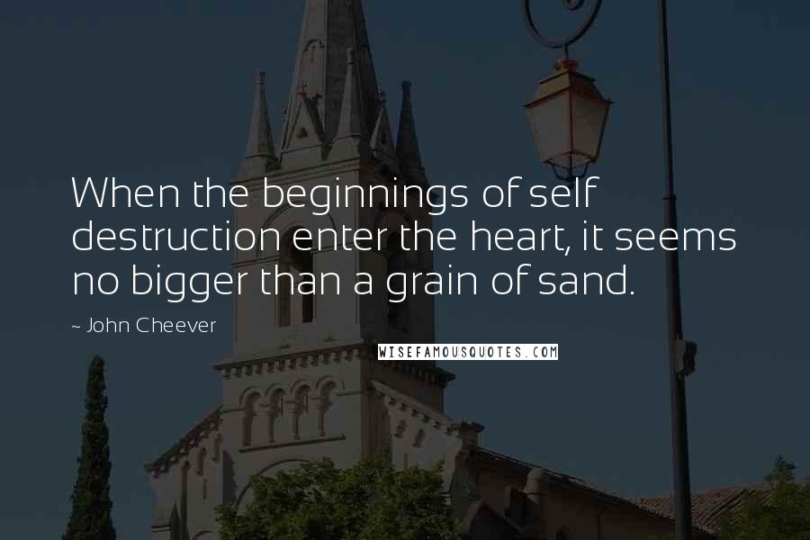 John Cheever Quotes: When the beginnings of self destruction enter the heart, it seems no bigger than a grain of sand.