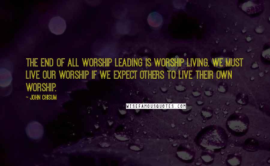 John Chisum Quotes: The end of all worship leading is worship living. We must live our worship if we expect others to live their own worship.