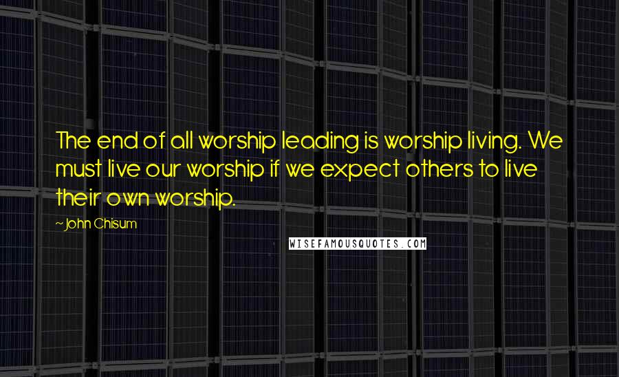 John Chisum Quotes: The end of all worship leading is worship living. We must live our worship if we expect others to live their own worship.