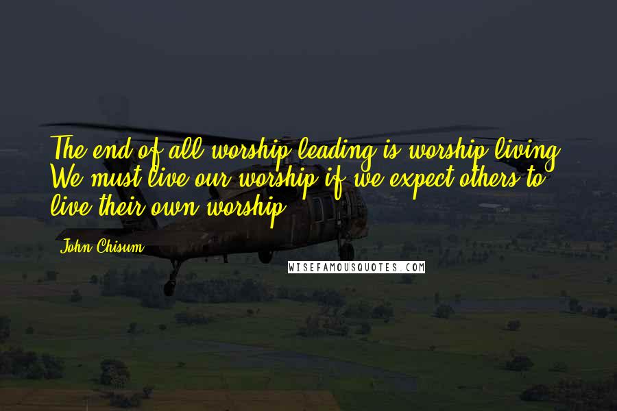 John Chisum Quotes: The end of all worship leading is worship living. We must live our worship if we expect others to live their own worship.