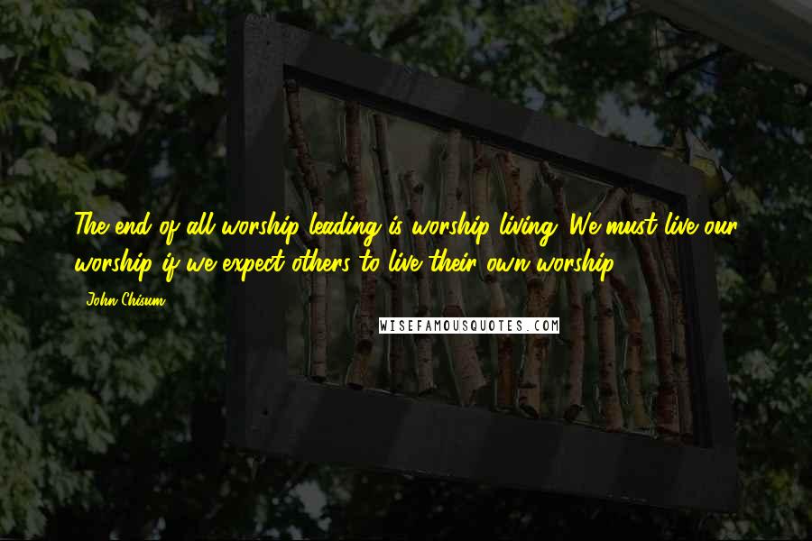 John Chisum Quotes: The end of all worship leading is worship living. We must live our worship if we expect others to live their own worship.