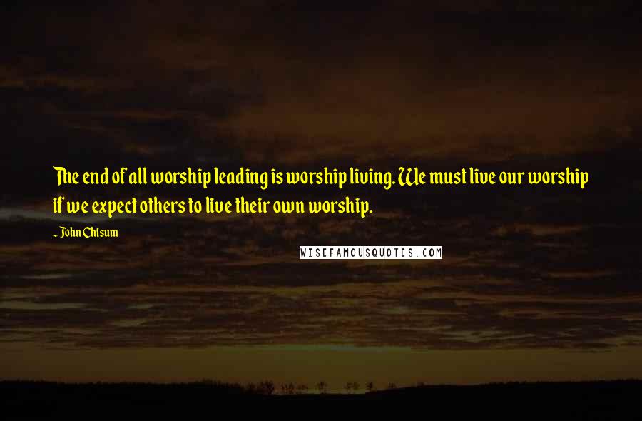 John Chisum Quotes: The end of all worship leading is worship living. We must live our worship if we expect others to live their own worship.