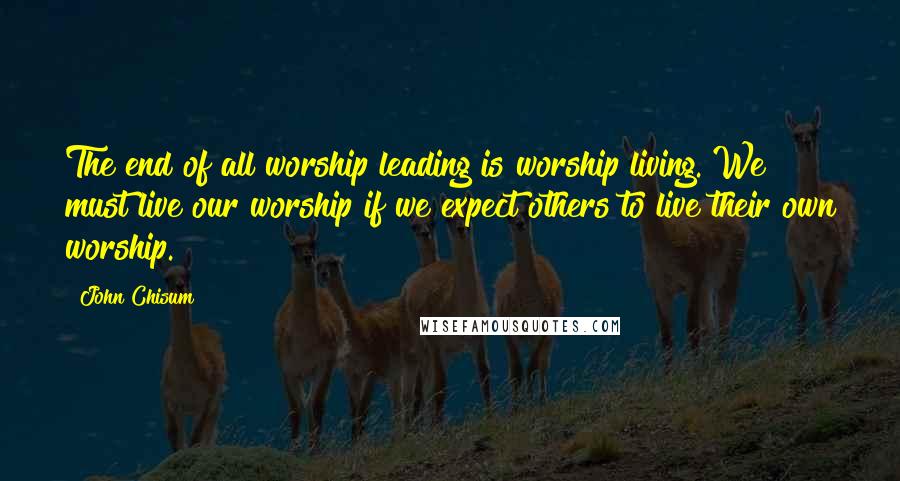 John Chisum Quotes: The end of all worship leading is worship living. We must live our worship if we expect others to live their own worship.