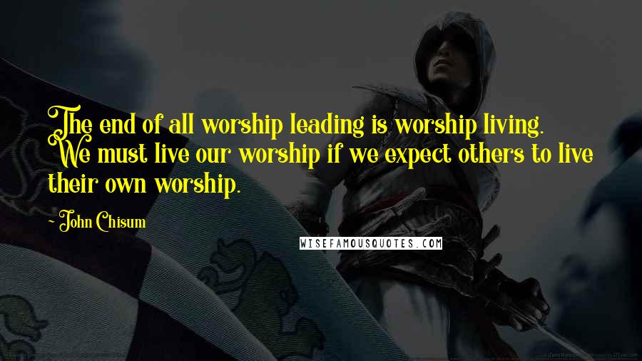 John Chisum Quotes: The end of all worship leading is worship living. We must live our worship if we expect others to live their own worship.