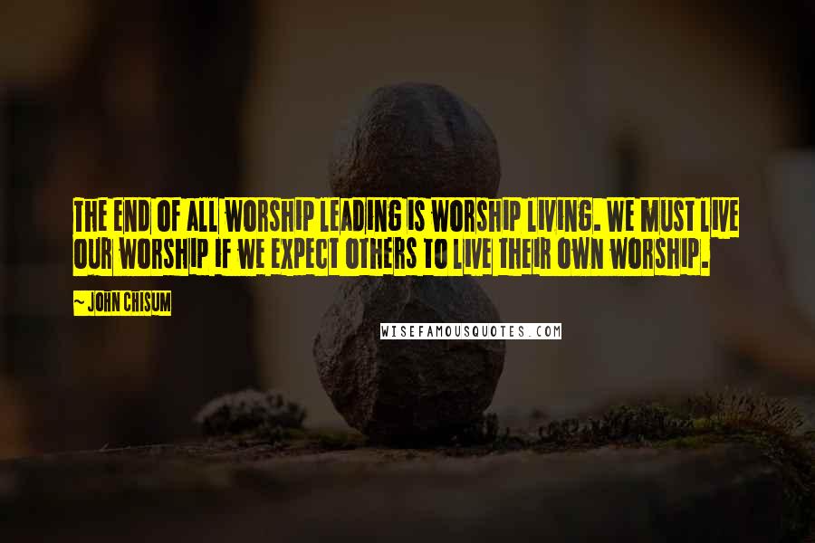 John Chisum Quotes: The end of all worship leading is worship living. We must live our worship if we expect others to live their own worship.