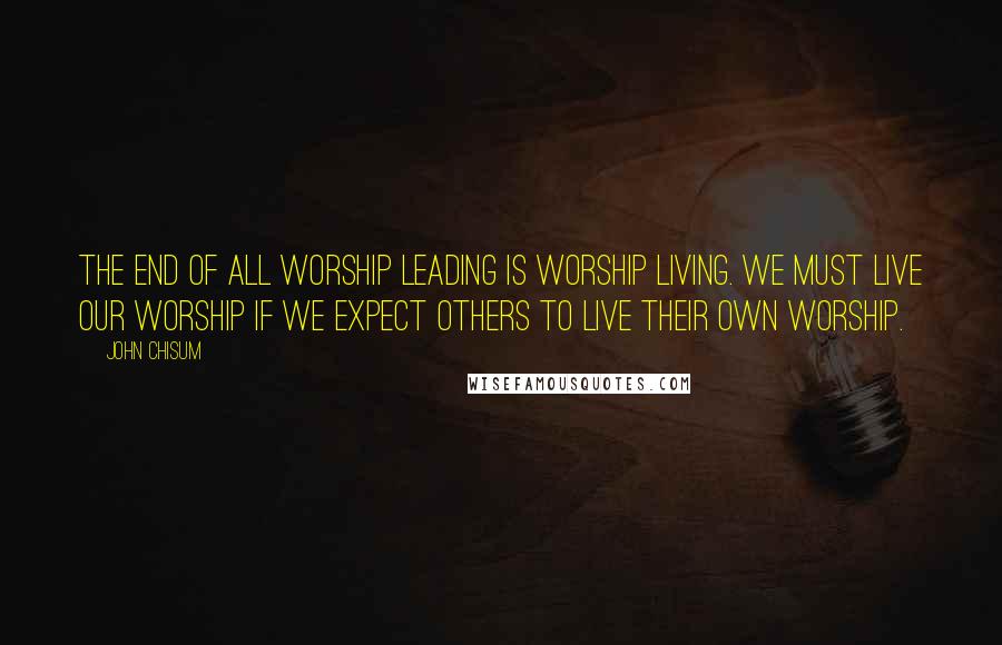 John Chisum Quotes: The end of all worship leading is worship living. We must live our worship if we expect others to live their own worship.