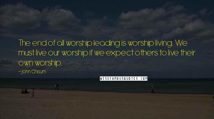 John Chisum Quotes: The end of all worship leading is worship living. We must live our worship if we expect others to live their own worship.