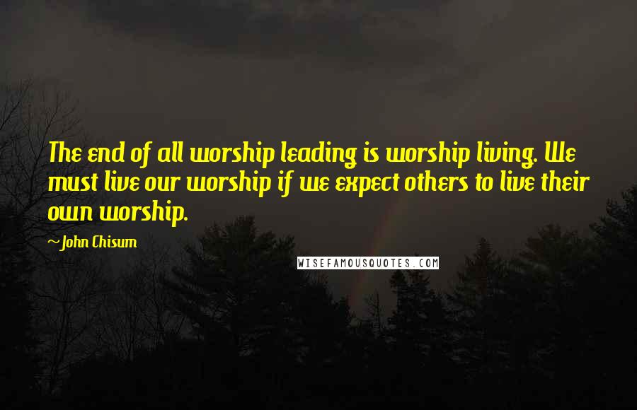 John Chisum Quotes: The end of all worship leading is worship living. We must live our worship if we expect others to live their own worship.