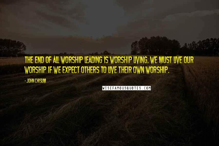 John Chisum Quotes: The end of all worship leading is worship living. We must live our worship if we expect others to live their own worship.