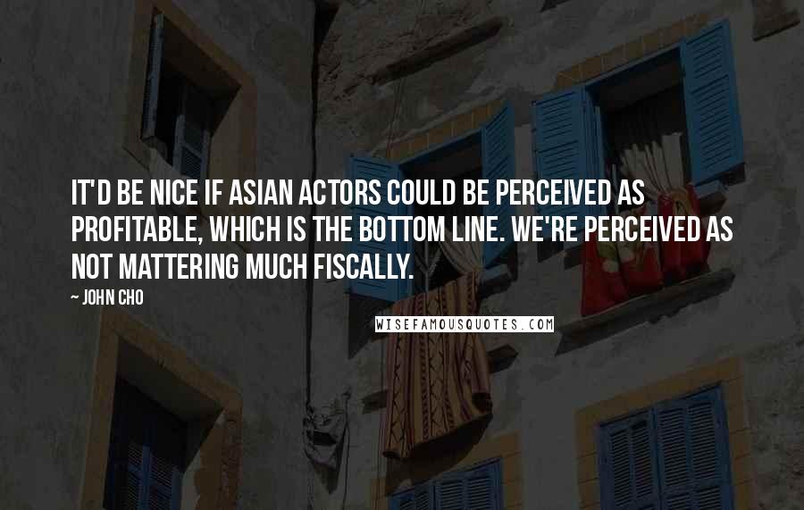 John Cho Quotes: It'd be nice if Asian actors could be perceived as profitable, which is the bottom line. We're perceived as not mattering much fiscally.