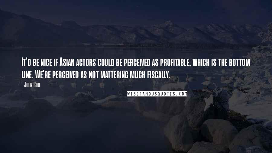 John Cho Quotes: It'd be nice if Asian actors could be perceived as profitable, which is the bottom line. We're perceived as not mattering much fiscally.