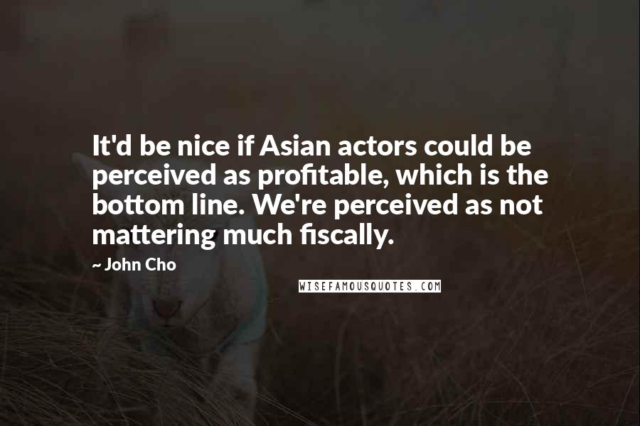 John Cho Quotes: It'd be nice if Asian actors could be perceived as profitable, which is the bottom line. We're perceived as not mattering much fiscally.