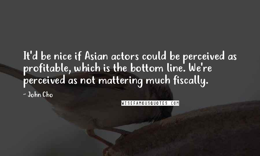 John Cho Quotes: It'd be nice if Asian actors could be perceived as profitable, which is the bottom line. We're perceived as not mattering much fiscally.