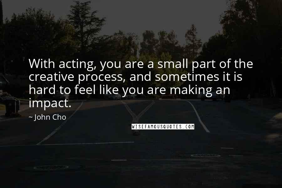 John Cho Quotes: With acting, you are a small part of the creative process, and sometimes it is hard to feel like you are making an impact.