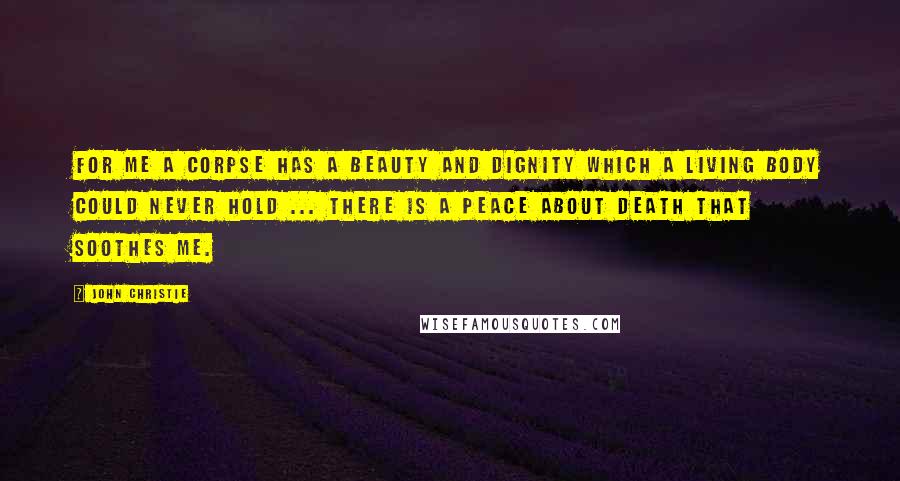 John Christie Quotes: For me a corpse has a beauty and dignity which a living body could never hold ... there is a peace about death that soothes me.