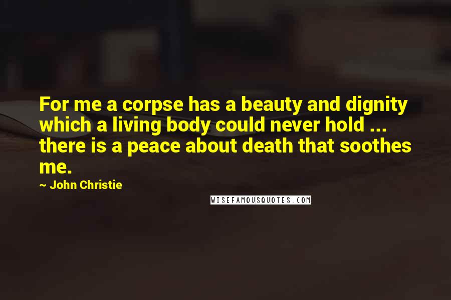 John Christie Quotes: For me a corpse has a beauty and dignity which a living body could never hold ... there is a peace about death that soothes me.