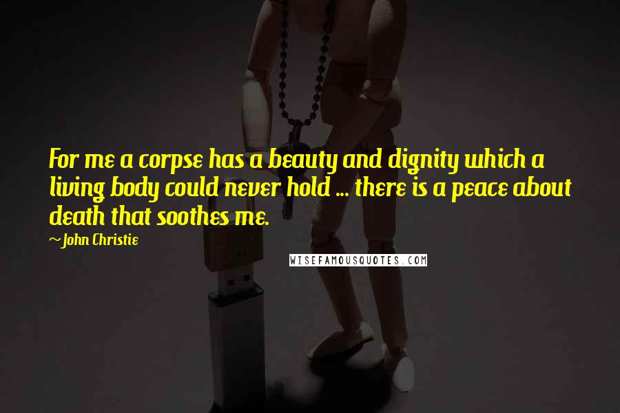 John Christie Quotes: For me a corpse has a beauty and dignity which a living body could never hold ... there is a peace about death that soothes me.