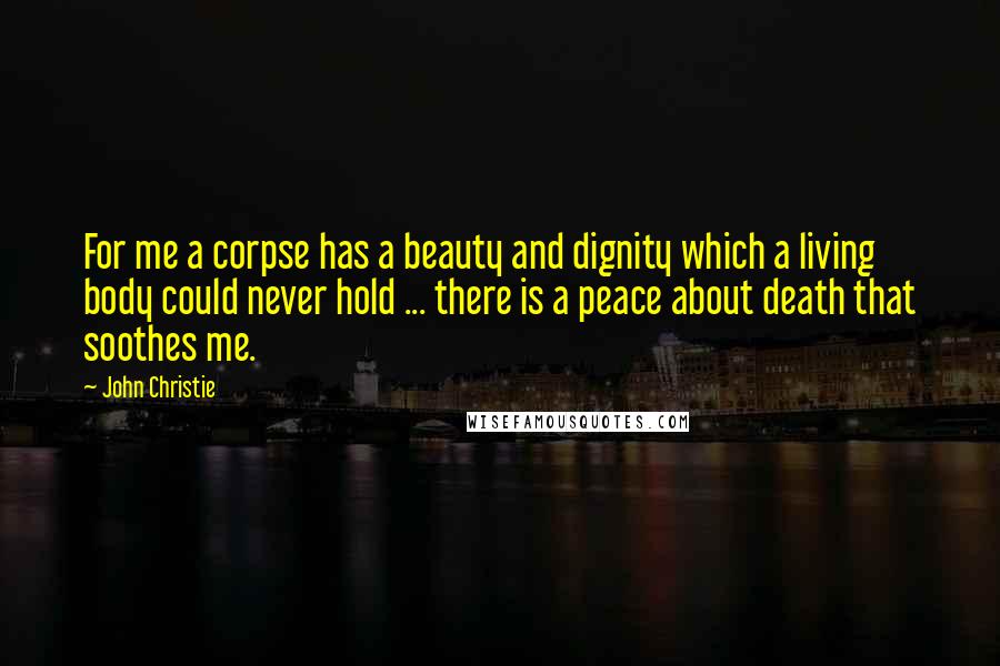 John Christie Quotes: For me a corpse has a beauty and dignity which a living body could never hold ... there is a peace about death that soothes me.