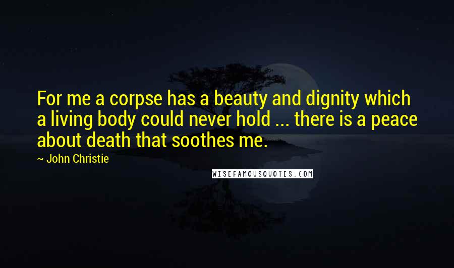 John Christie Quotes: For me a corpse has a beauty and dignity which a living body could never hold ... there is a peace about death that soothes me.