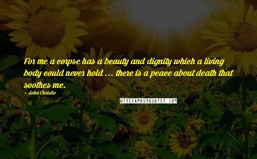 John Christie Quotes: For me a corpse has a beauty and dignity which a living body could never hold ... there is a peace about death that soothes me.