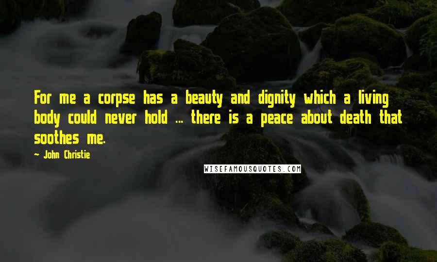 John Christie Quotes: For me a corpse has a beauty and dignity which a living body could never hold ... there is a peace about death that soothes me.